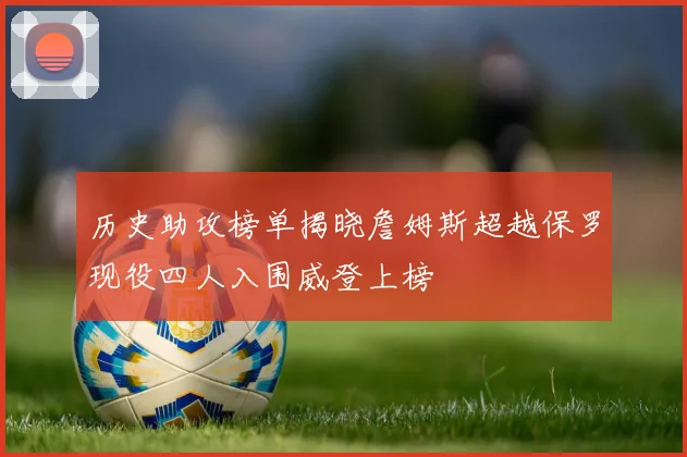 历史助攻榜单揭晓詹姆斯超越保罗现役四人入围威登上榜