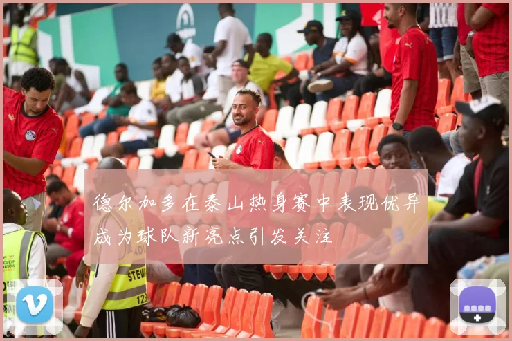 德尔加多在泰山热身赛中表现优异成为球队新亮点引发关注