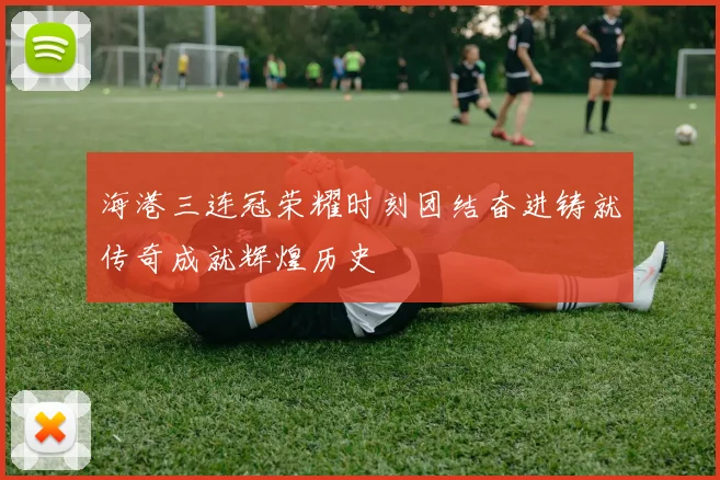 海港三连冠荣耀时刻团结奋进铸就传奇成就辉煌历史