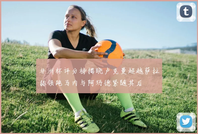 非洲杯评分榜揭晓卢克曼超越萨拉赫领跑马内与阿玛德紧随其后