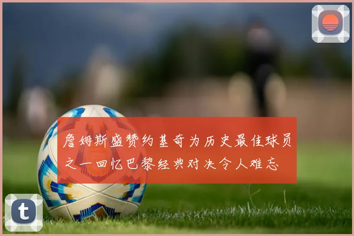 詹姆斯盛赞约基奇为历史最佳球员之一回忆巴黎经典对决令人难忘