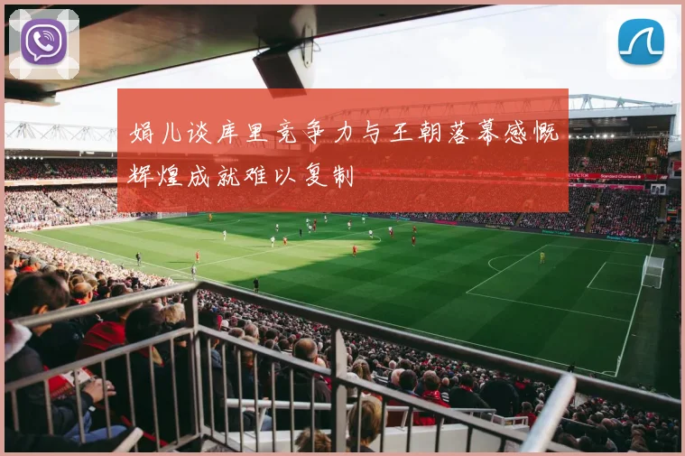 娟儿谈库里竞争力与王朝落幕感慨辉煌成就难以复制