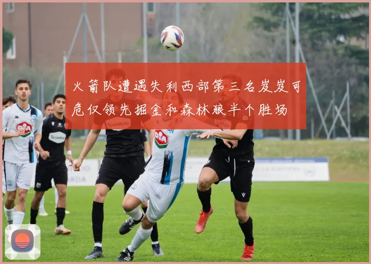 火箭队遭遇失利西部第三名岌岌可危仅领先掘金和森林狼半个胜场