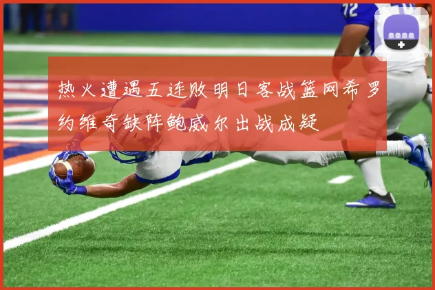 热火遭遇五连败明日客战篮网希罗约维奇缺阵鲍威尔出战成疑