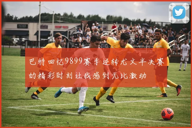 巴特回忆9899赛季逆转尤文半决赛的精彩时刻让我感到无比激动