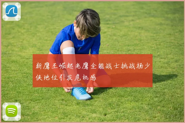 新鹰王崛起老鹰全能战士挑战杨少侠地位引发危机感
