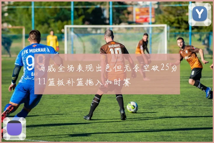 马威全场表现出色但无奈空砍25分11篮板补篮拖入加时赛