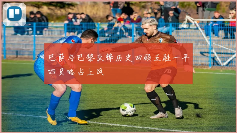 巴萨与巴黎交锋历史回顾五胜一平四负略占上风