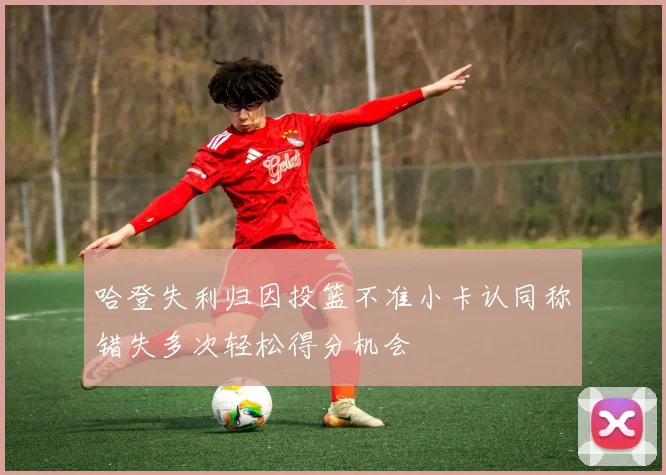 哈登失利归因投篮不准小卡认同称错失多次轻松得分机会