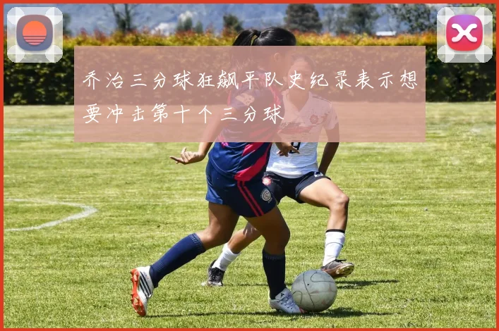 乔治三分球狂飙平队史纪录表示想要冲击第十个三分球