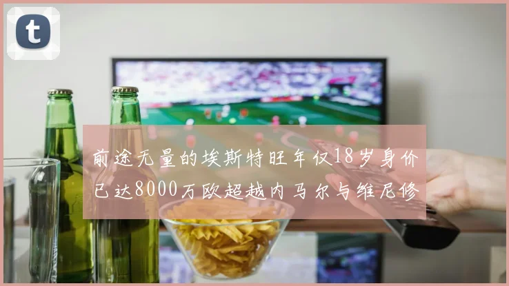 前途无量的埃斯特旺年仅18岁身价已达8000万欧超越内马尔与维尼修斯