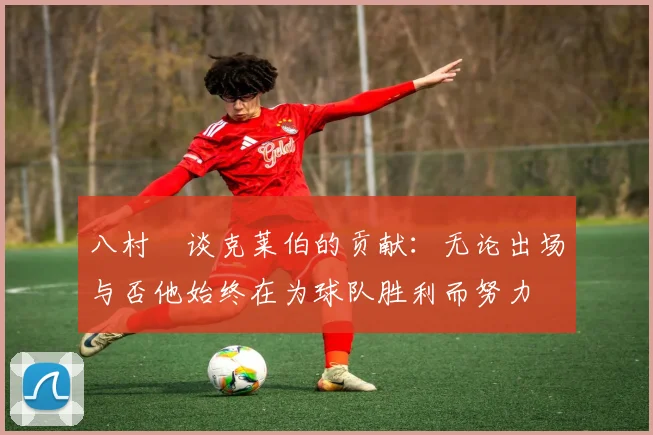 八村塁谈克莱伯的贡献：无论出场与否他始终在为球队胜利而努力