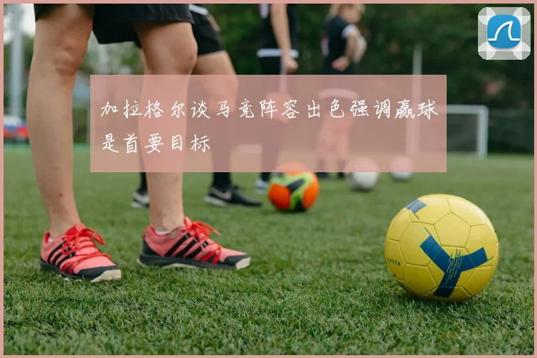 加拉格尔谈马竞阵容出色强调赢球是首要目标