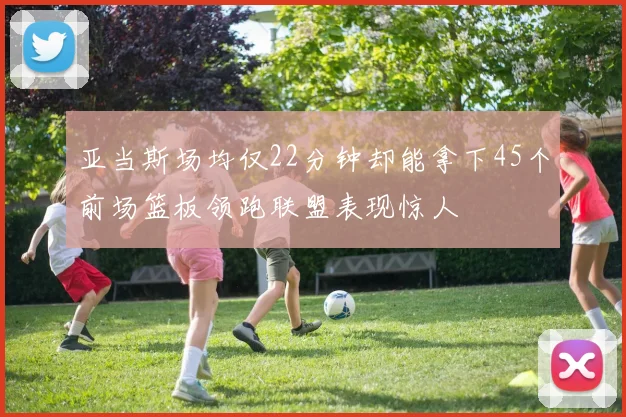 亚当斯场均仅22分钟却能拿下45个前场篮板领跑联盟表现惊人