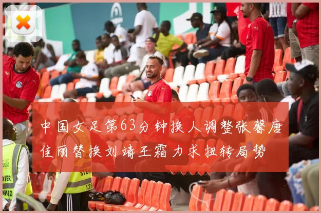 中国女足第63分钟换人调整张馨唐佳丽替换刘靖王霜力求扭转局势