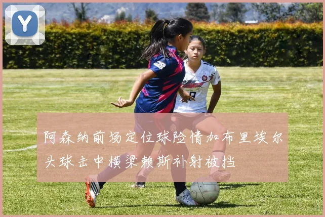 阿森纳前场定位球险情加布里埃尔头球击中横梁赖斯补射被挡