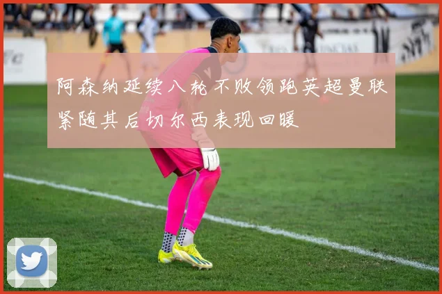 阿森纳延续八轮不败领跑英超曼联紧随其后切尔西表现回暖