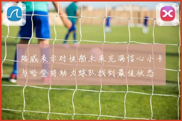路威表示对快船未来充满信心小卡与哈登将助力球队找到最佳状态