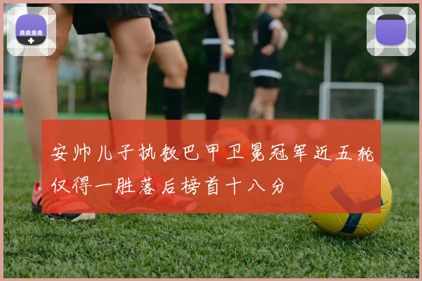 安帅儿子执教巴甲卫冕冠军近五轮仅得一胜落后榜首十八分