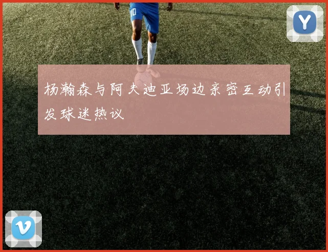 杨瀚森与阿夫迪亚场边亲密互动引发球迷热议