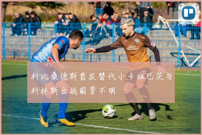 科比桑德斯首发替代小卡祖巴茨与科林斯出战前景不明