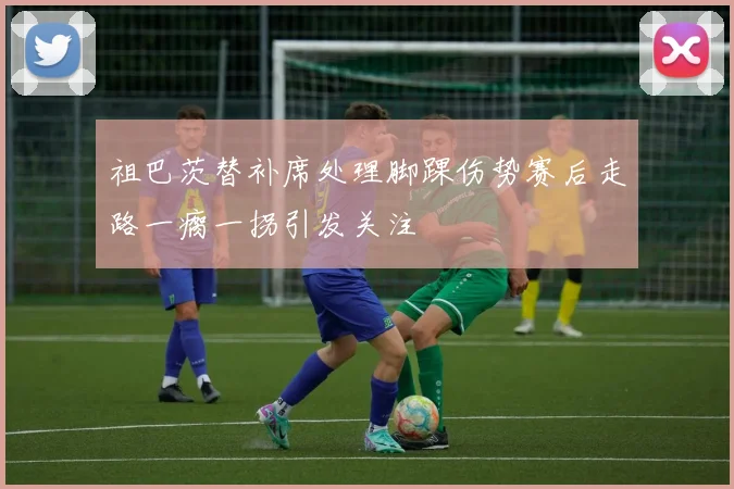 祖巴茨替补席处理脚踝伤势赛后走路一瘸一拐引发关注