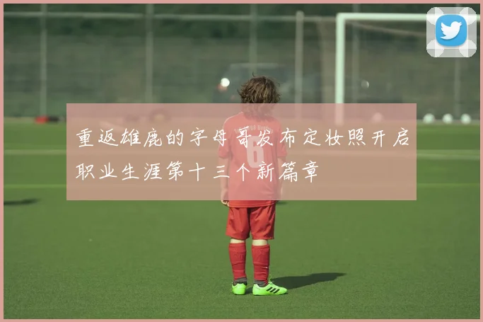 重返雄鹿的字母哥发布定妆照开启职业生涯第十三个新篇章
