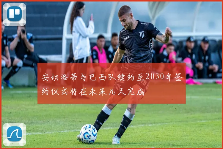 安切洛蒂与巴西队续约至2030年签约仪式将在未来几天完成
