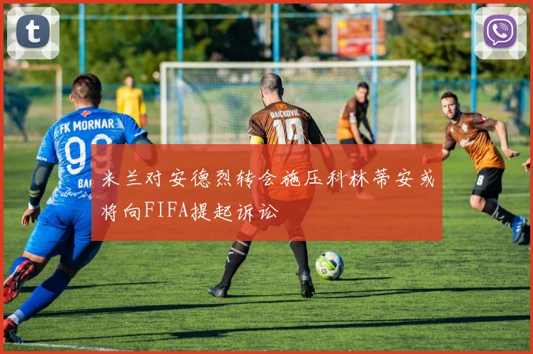 米兰对安德烈转会施压科林蒂安或将向FIFA提起诉讼