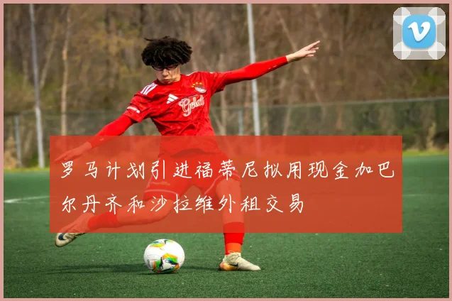 罗马计划引进福蒂尼拟用现金加巴尔丹齐和沙拉维外租交易
