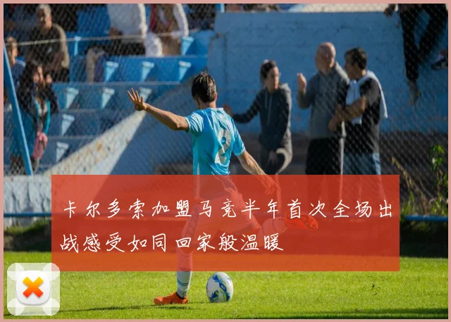 卡尔多索加盟马竞半年首次全场出战感受如同回家般温暖