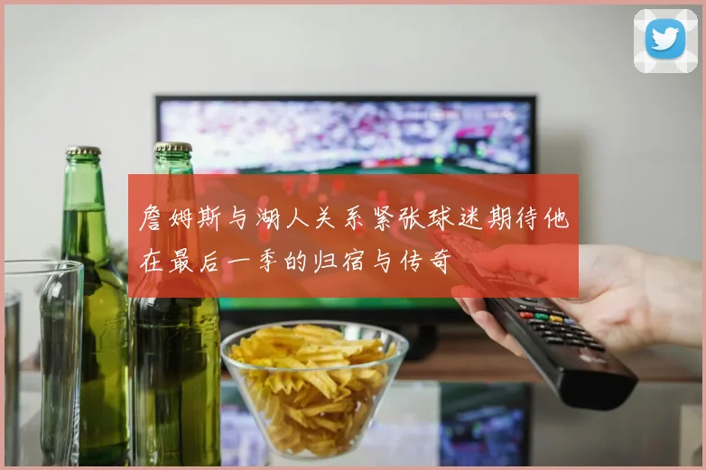 詹姆斯与湖人关系紧张球迷期待他在最后一季的归宿与传奇