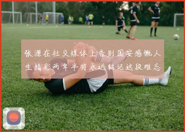 张源在社交媒体上告别国安感慨人生精彩两年半将永远铭记这段难忘故事