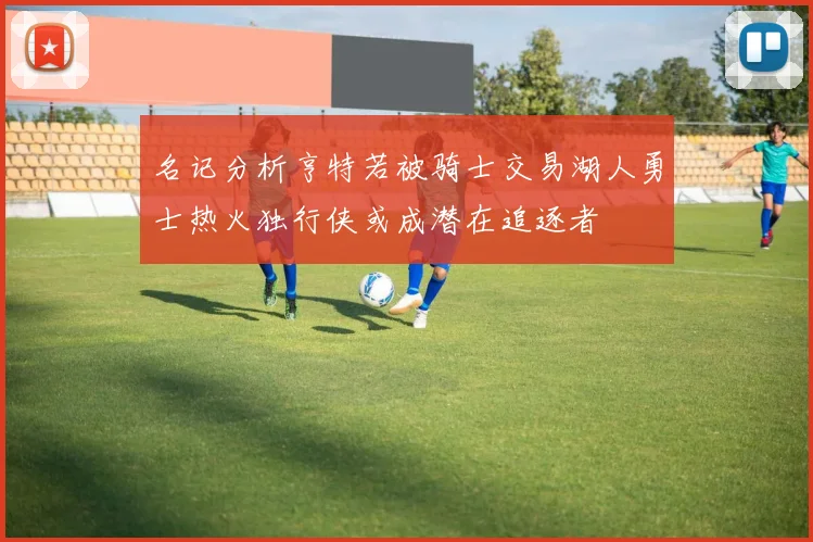 名记分析亨特若被骑士交易湖人勇士热火独行侠或成潜在追逐者