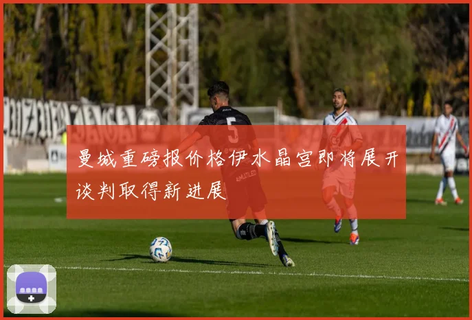 曼城重磅报价格伊水晶宫即将展开谈判取得新进展
