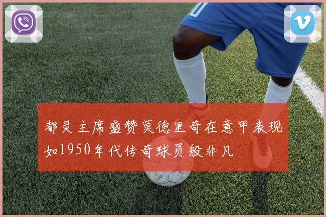 都灵主席盛赞莫德里奇在意甲表现如1950年代传奇球员般非凡